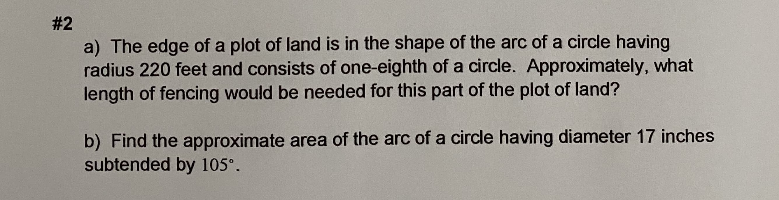 a) The edge of a plot of land is in the shape of the arc of a circle having
radius 220 feet and consists of one-eighth of a circle. Approximately, what
length of fencing would be needed for this part of the plot of land?
b) Find the approximate area of the arc of a circle having diameter 17 inches
subtended by 105°.
