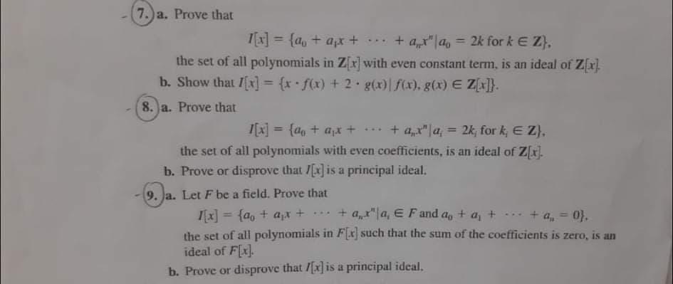 7.)a. Prove that
= {a, + apx + *. + ar" |a, = 2k for k E Z),
%3D
%3D
the set of all polynomials in Zx]with even constant term, is an ideal of Z[x).
b. Show that /[x] = {x•f(x) + 2 g(x)| f(x), g(x) E Z]}.
8. a. Prove that
I[x] = {do + a* + ** + a"|a, 2k, for k,E Z),
2k, for k, E Z),
%3D
%3D
the set of all polynomials with even coefficients, is an ideal of Z[x.
b. Prove or disprove that /Ex is a principal ideal.
9. Ja. Let F be a field. Prove that
I[x] = {ao + ax +*** + a,r"|a, E Fand a, + a, + + a, = 0},
the set of all polynomials in F[x] such that the sum of the coefficients is zero, is an
ideal of F[x].
...
%3D
%3D
b. Prove or disprove that /[x] is a principal ideal.
