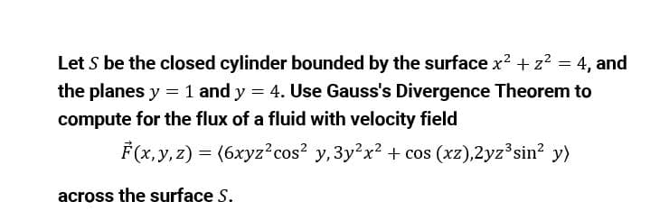 Let S be the closed cylinder bounded by the surface x? + z2 = 4, and
the planes y = 1 and y = 4. Use Gauss's Divergence Theorem to
compute for the flux of a fluid with velocity field
F(x,y, z) = (6xyz?cos? y,3y?x? + cos (xz),2yz°sin? y)
across the surface S.
