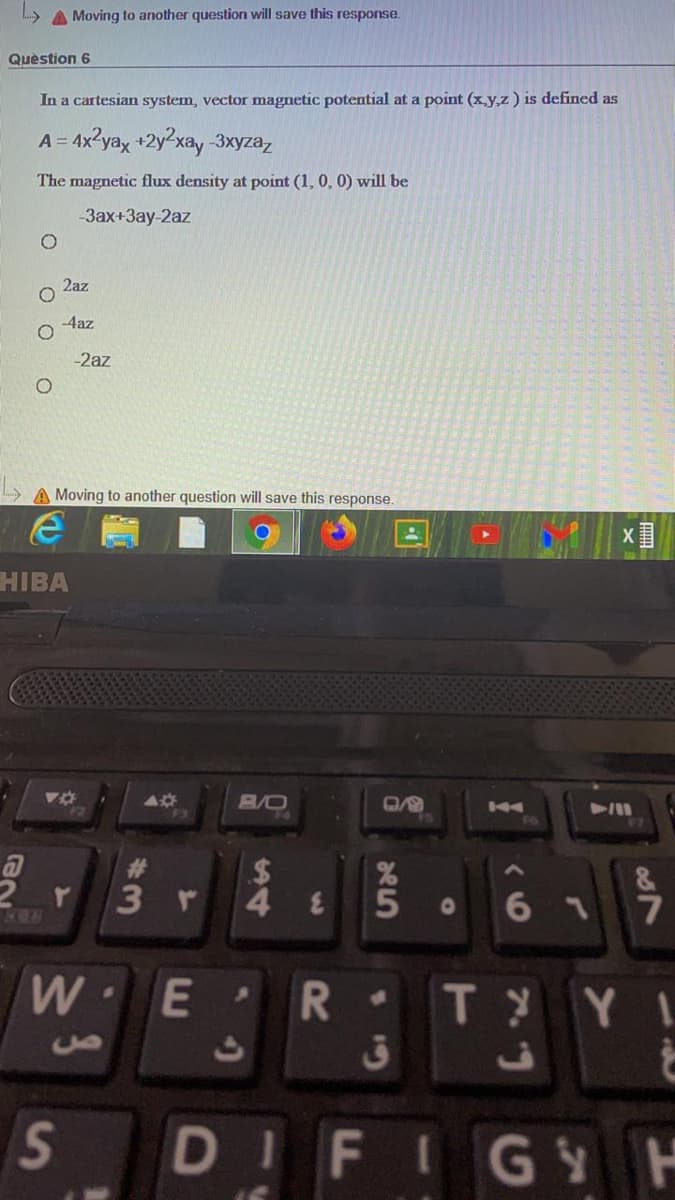 A Moving to another question will save this response.
Quèstion 6
In a cartesian system, vector magnetic potential at a point (xy,z) is defined as
A = 4x?yax +2y²xay 3xyzaz
%3D
The magnetic flux density at point (1, 0, 0) will be
-3ax+3ay-2az
2az
-4az
-2az
A Moving to another question will save this response.
HIBA
A/0
24
3 r
6 1
7
WE'
•
TYYI
DIFIGY H
S'

