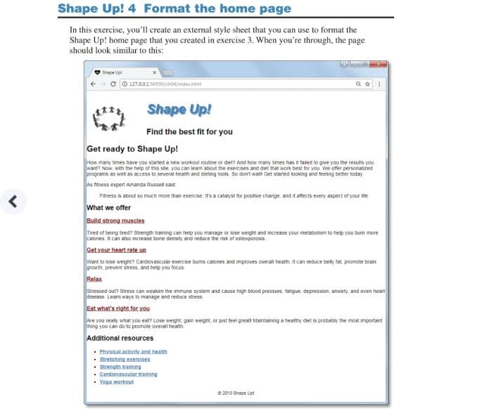 Shape Up! 4 Format the home page
In this exercise, you'll create an external style sheet that you can use to format the
Shape Up! home page that you created in exercise 3. When you're through, the page
should look similar to this:
Shape Up!
Find the best fit for you
Get ready to Shape Upl
many bimes have you sarted a new wormout roubne or die? And how many omes has in taled to give you the results you
Now, w the heip of tis ste, you can leam about the exercises and diet that work best for you we oer personaized
as well as access to several health and dieting tools So dont wats Get started looking and teeing better today
ftness expert Amanda Russell said
Fitness is about so much more than exercise it's a catalyst for positve change and it affects every aspect of your ite
we offer
muscles
Tired of berig tred? Strength training can help you manage or lose weight and ncrease your metabolism to help you bum more
alonies. It can also increase bone densihy and reduce the risk of osteoporosis
to lose weght? Cardiovascusar exercise burns calones and improves overall health It can reduce beity ta promote brain
prevent stress, and heip you focus
Stressed out? Stress can weaken the immune system and cause high blood pressure, fartigue, depression, anxiety and even heart
Lean ways to manage and reduce stress
e you really what you eat? Lose we学n gain wert, or just teet great, Mamanng a heamy diet拯probably the most rmponant
you can do to promote overall heath
resources
Physicalactivity and heat
Strenoth trainin
.Cardiovascular training
2012 Shape Up
