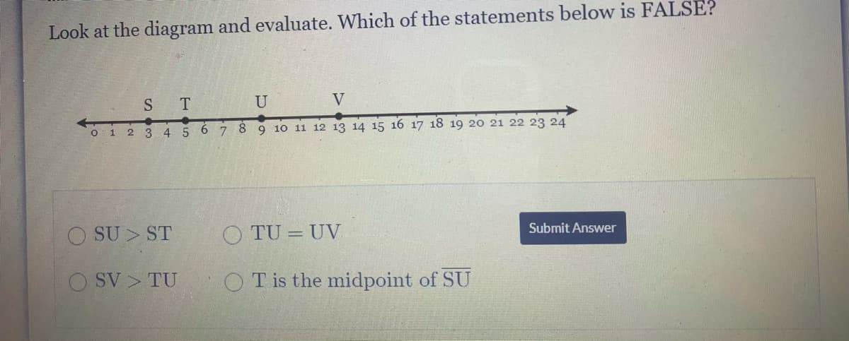 Look at the diagram and evaluate. Which of the statements below is FALSE?
S T
U
V
O 1 2 3 4 5 6 7
9 10 11 12 13 14 15 16 17 18 19 20 21 22 23 24
O SU > ST
O TU = UV
Submit Answer
O SV > TU
O T is the midpoint of SU
