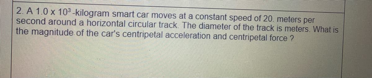 2. A 1.0 x 103 -kilogram smart car moves at a constant speed of 20. meters per
second around a horizontal circular track. The diameter of the track is meters. What is
the magnitude of the car's centripetal acceleration and centripetal force ?
