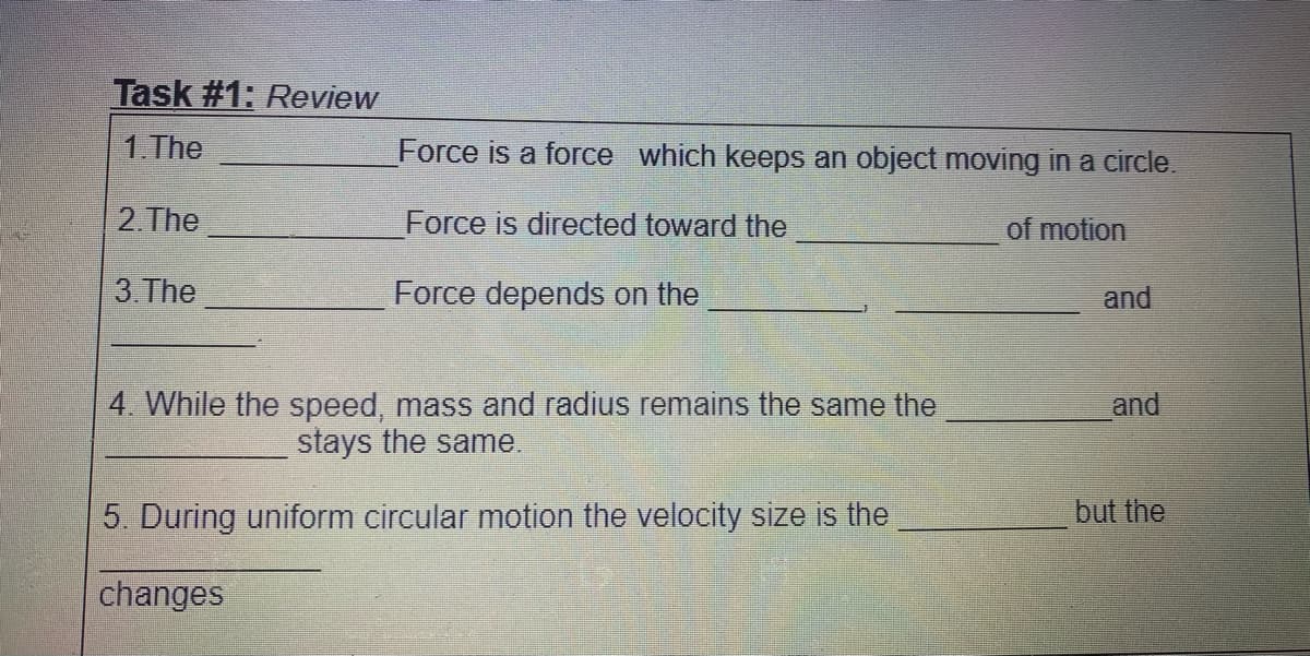 Task #1: Review
1.The
Force is a force which keeps an object moving in a circle.
2. The
Force is directed toward the
of motion
3.The
Force depends on the
and
4. While the speed, mass and radius remains the same the
and
stays the same.
5. During uniform circular motion the velocity size is the
but the
changes
