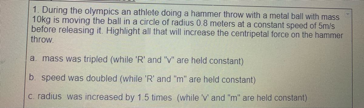 1. During the olympics an athlete doing a hammer throw with a metal ball with mass
10kg is moving the ball in a circle of radius 0.8 meters at a constant speed of 5m/s
before releasing it. Highlight all that will increase the centripetal force on the hammer
throw.
a. mass was tripled (while 'R' and "v" are held constant)
b. speed was doubled (while 'R' and "m" are held constant)
c. radius was increased by 1.5 times (while 'v' and "m" are held constant)
