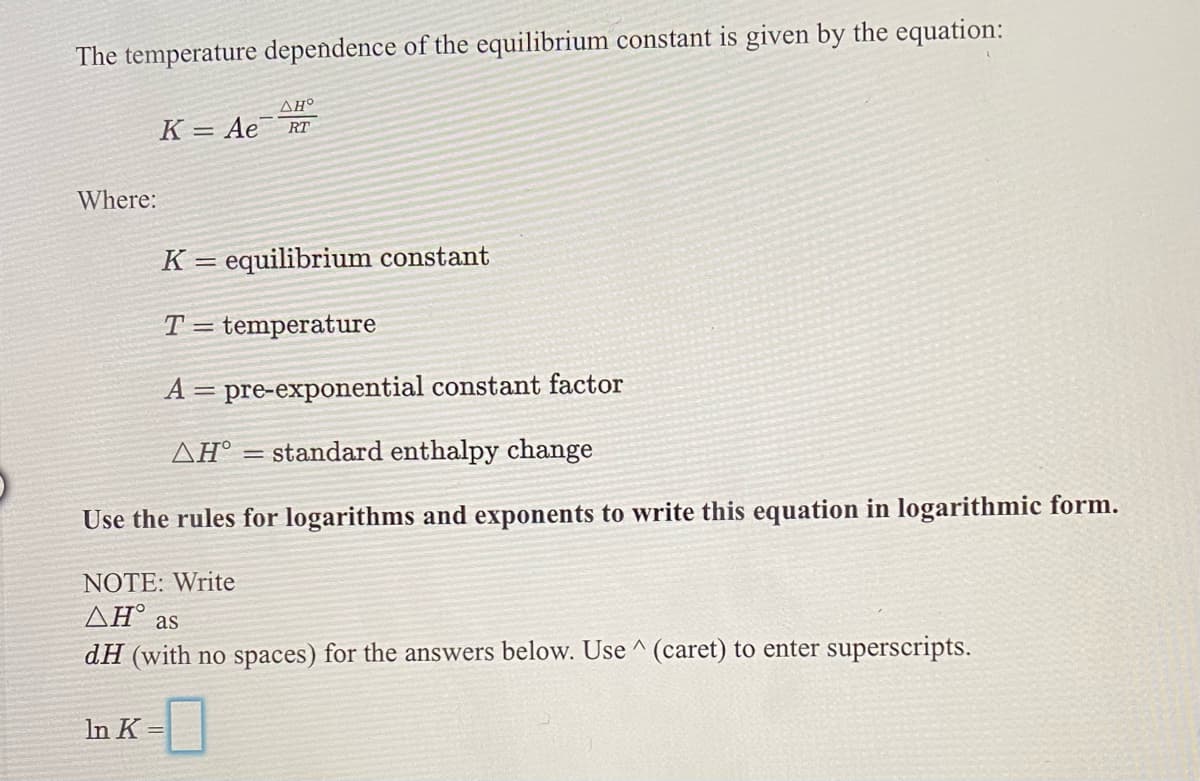 The temperature dependence of the equilibrium constant is given by the equation:
K =
Ae
RT
Where:
K = equilibrium constant
%3|
T = temperature
A = pre-exponential constant factor
ΔΗ'
= standard enthalpy change
Use the rules for logarithms and exponents to write this equation in logarithmic form.
NOTE: Write
AH° as
dH (with no spaces) for the answers below. Use ^ (caret) to enter superscripts.
In K -
%3D
