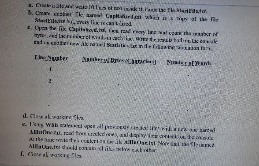 a. Create a file and write 10 lines of text inside it, name the file StartFile.txt.
b. Create another file named Capitalized.txt which is a copy of the file
StartFile.txt but, every line is capitalized.
c. Open the file Capitalized.txt, then read every line and count the number of
bytes, and the number of words in each line. Write the results both on the console
and on another new file named Statistics.txt in the following tabulation form:
Line Number
Number of Bytes (Characters)
Number of Words
---
1
d. Close all working files.
e. Using With statement open all previously created files with a new one named
AllInOne.txt, read from created ones, and display their contents on the console.
At the time write their content on the file AllInOne.txt. Note that, the file named
AllInOne.txt should contain all files below each other.
f. Close all working files.
