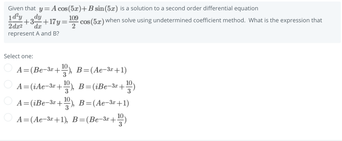 Given that y = A cos (5x)+B sin(5x) is a solution to a second order differential equation
1d²y
dy
109
+17y=
cos (5x) when solve using undetermined coefficient method. What is the expression that
2
+3-
2 dx2
dx
represent A and B?
Select one:
А%3 (Ве-3г + ), В -(Ае-Зг+1)
10
O A=(iAe-3r +), B=(iBe-3r+
10
10
O A=(iBe-3r
+,
B=(Ae-3x+1)
3
10
А3 (Ае-Зг +1), В-(Ве-Зг +

