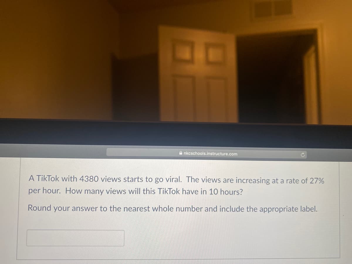 A nkcschools.instructure.com
A TikTok with 4380 views starts to go viral. The views are increasing at a rate of 27%
per hour. How many views will this TikTok have in 10 hours?
Round your answer to the nearest whole number and include the appropriate label.
