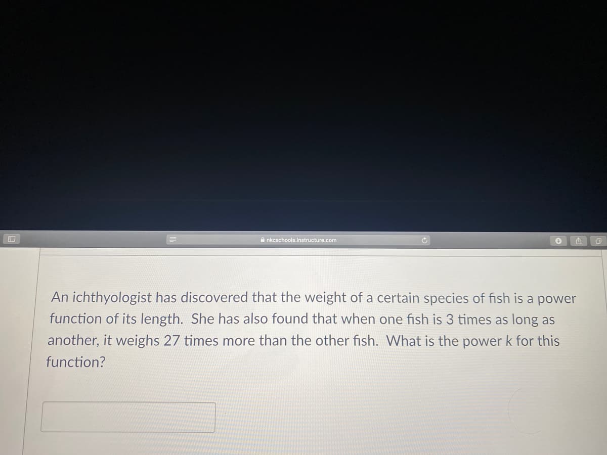A nkcschools.instructure.com
An ichthyologist has discovered that the weight of a certain species of fish is a power
function of its length. She has also found that when one fish is 3 times as long as
another, it weighs 27 times more than the other fish. What is the power k for this
function?
