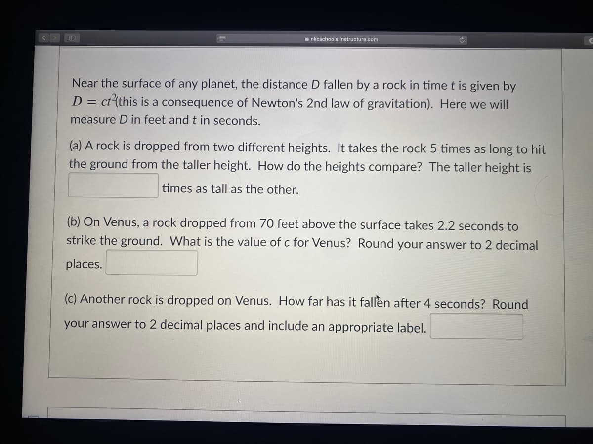 A nkcschools.instructure.com
Near the surface of any planet, the distance D fallen by a rock in time t is given by
ct(this is a consequence of Newton's 2nd law of gravitation). Here we will
D =
measure D in feet and t in seconds.
(a) A rock is dropped from two different heights. It takes the rock 5 times as long to hit
the ground from the taller height. How do the heights compare? The taller height is
times as tall as the other.
(b) On Venus, a rock dropped from 70 feet above the surface takes 2.2 seconds to
strike the ground. What is the value of c for Venus? Round your answer to 2 decimal
places.
(c) Another rock is dropped on Venus. How far has it fallen after 4 seconds? Round
your answer to 2 decimal places and include an appropriate label.
