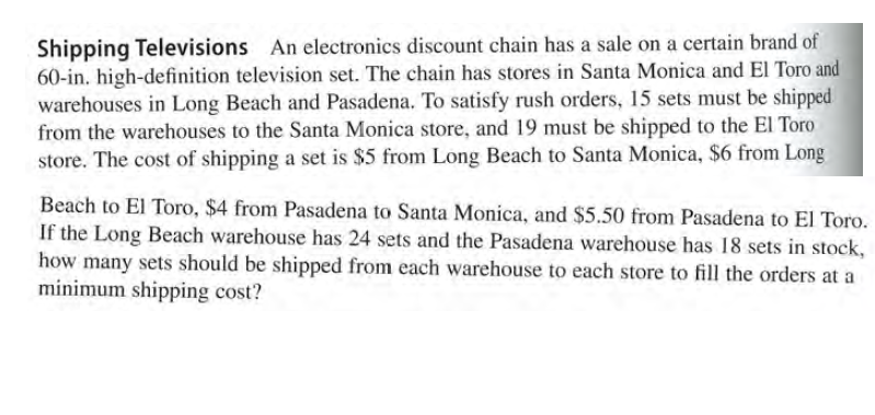Shipping Televisions An electronics discount chain has a sale on a certain brand of
60-in. high-definition television set. The chain has stores in Santa Monica and El Toro and
warehouses in Long Beach and Pasadena. To satisfy rush orders, 15 sets must be shipped
from the warehouses to the Santa Monica store, and 19 must be shipped to the El Toro
store. The cost of shipping a set is $5 from Long Beach to Santa Monica, $6 from Long
Beach to El Toro, $4 from Pasadena to Santa Monica, and $5.50 from Pasadena to El Toro.
If the Long Beach warehouse has 24 sets and the Pasadena warehouse has 18 sets in stock,
how many sets should be shipped from each warehouse to each store to fill the orders at a
minimum shipping cost?
