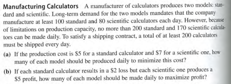 Manufacturing Calculators A manufacturer of calculators produces two models: stan-
dard and scientific. Long-term demand for the two models mandates that the company
manufacture at least 100 standard and 80 scientific calculators each day. However, because
of limitations on production capacity, no more than 200 standard and 170 scientific calcula-
tors can be made daily. To satisfy a shipping contract, a total of at least 200 calculators
must be shipped every day.
(a) If the production cost is $5 for a standard calculator and $7 for a scientific one, how
many of each model should be produced daily to minimize this cost?
(b) If each standard calculator results in a $2 loss but each scientific one produces a
$5 profit, how many of each model should be made daily to maximize profit?
