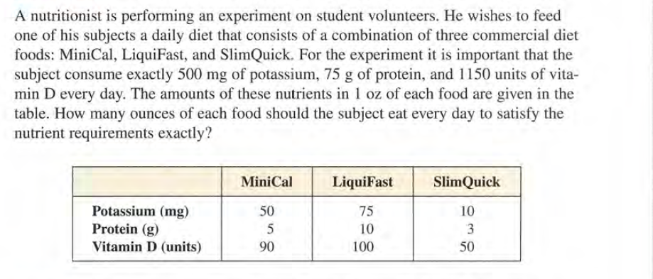 A nutritionist is performing an experiment on student volunteers. He wishes to feed
one of his subjects a daily diet that consists of a combination of three commercial diet
foods: MiniCal, LiquiFast, and SlimQuick. For the experiment it is important that the
subject consume exactly 500 mg of potassium, 75 g of protein, and 1150 units of vita-
min D every day. The amounts of these nutrients in 1 oz of each food are given in the
table. How many ounces of each food should the subject eat every day to satisfy the
nutrient requirements exactly?
MiniCal
LiquiFast
SlimQuick
Potassium (mg)
50
75
10
Protein (g)
Vitamin D (units)
10
90
100
50
