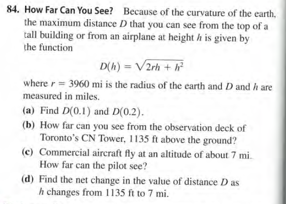 84. How Far Can You See? Because of the curvature of the earth,
the maximum distance D that you can see from the top of a
tall building or from an airplane at height h is given by
the function
D(h) = V2rh + h?
where r = 3960 mi is the radius of the earth and D and h are
measured in miles.
(a) Find D(0.1) and D(0.2).
(b) How far can you see from the observation deck of
Toronto's CN Tower, 1135 ft above the ground?
(c) Commercial aircraft fly at an altitude of about 7 mi.
How far can the pilot see?
(d) Find the net change in the value of distance D as
h changes from 1135 ft to 7 mi.
