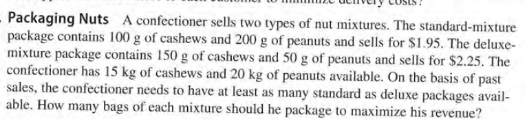 Packaging Nuts A confectioner sells two types of nut mixtures. The standard-mixture
package contains 100 g of cashews and 200 g of peanuts and sells for $1.95. The deluxe-
mixture package contains 150 g of cashews and 50 g of peanuts and sells for $2.25. The
confectioner has 15 kg of cashews and 20 kg of peanuts available. On the basis of past
sales, the confectioner needs to have at least as many standard as deluxe packages avail-
able. How many bags of each mixture should he package to maximize his revenue?
