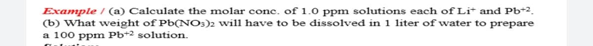 Example / (a) Calculate the molar conc. of 1.0 ppm solutions each of Li+ and Pb+2.
(b) What weight of Pb(NO3)2 will have to be dissolved in 1 liter of water to prepare
a 100 ppm Pb+2 solution.
