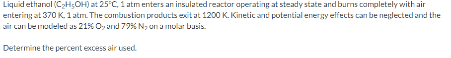 Liquid ethanol (C2H5OH) at 25°C, 1 atm enters an insulated reactor operating at steady state and burns completely with air
entering at 370 K, 1 atm. The combustion products exit at 1200 K. Kinetic and potential energy effects can be neglected and the
air can be modeled as 21% O2 and 79% N2 on a molar basis.
Determine the percent excess air used.
