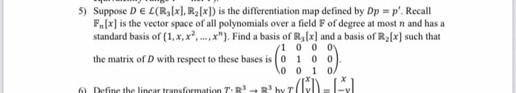 5) Suppose DE L(R;[x], R2[x]) is the differentiation map defined by Dp = p'. Recall
F,[x] is the vector space of all polynomials over a field F of degree at most n and has a
standard basis of {1, x, x²,...,x"}. Find a basis of R3[x] and a basis of R2[x] such that
'1 0 0 0
the matrix of D with respect to these bases is ( 0 1 0
0 0 1
0.
6) Define the linear transformation T: R 3
by T
