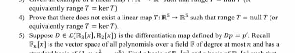 equivalently range T = ker T)
4) Prove that there does not exist a linear map T: RS → R$ such that range T = null T (or
equivalently range T = ker T).
5) Suppose DE L(R[x], R2[x]) is the differentiation map defined by Dp = p'. Recall
F,[x] is the vector space of all polynomials over a field F of degree at most n and has a
u) Find a haaia
m Lul
