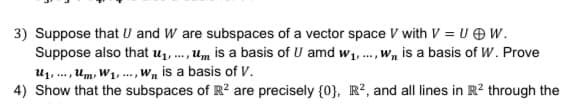 3) Suppose that U and W are subspaces of a vector space V with V = U OW.
Suppose also that u1, ., um is a basis of U amd w1,., Wn is a basis of W. Prove
U1, .., Um, W1, .. , Wn is a basis of V.
4) Show that the subspaces of R? are precisely {0}, R², and all lines in R² through the
