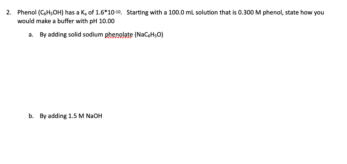 2. Phenol (C6H5OH) has a Ka of 1.6*10-10. Starting with a 100.0 ml solution that is 0.300 M phenol, state how you
would make a buffer with pH 10.00
a. By adding solid sodium phenolate (NaC6H5O)
b. By adding 1.5 M NaOH
