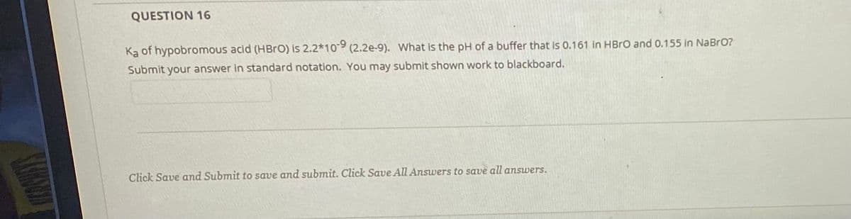 QUESTION 16
Ką of hypobromous acid (HBro) is 2.2*10-9 (2.2e-9). What is the pH of a buffer that is 0.161 in HBRO and 0.155 in NaBrO?
Submit your answer in standard notation. You may submit shown work to blackboard.
Click Save and Submit to save and submit. Click Save All Answers to save all answers.
