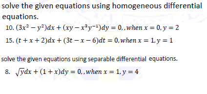 solve the given equations using homogeneous differential
equations.
10. (3x? – y²)dx + (xy – x³y-!)dy = 0, ,when x = 0, y = 2
15. (t + x+ 2)dx + (3t – x – 6)dt = 0,when x = 1, y = 1
solve the given equations using separable differential equations.
8. Jydx + (1+ x)dy = 0,when x = 1, y = 4
