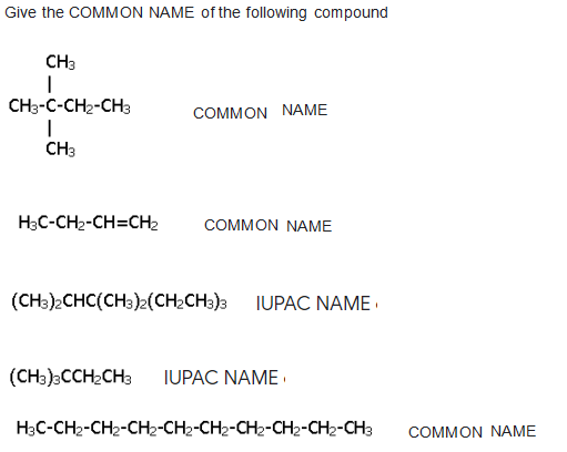 Give the COMMON NAME of the following compound
CH3
CH3-C-CH2-CH3
COMMON NAME
CH3
HạC-CH2-CH=CH2
COMMOΝ ΝΑΜΕ
(CHa)2CHC(CH3)2(CH2CH3)3 IUPAC NAME ·
(CH3)CCH2CH3
IUPAC NAME
H3C-CH2-CH2-CH2-CH2-CH2-CH2-CH2-CH2-CH3
COMMON NAME
