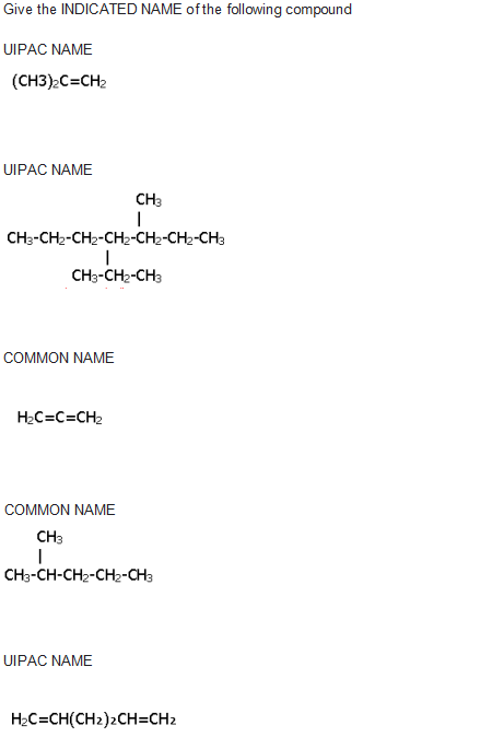 Give the INDICATED NAME of the following compound
UIPAC NAME
(CH3):C=CH2
UIPAC NAME
CH3
CH3-CH2-CH2-CH2-CH2-CH2-CH3
CH3-CH2-CH3
СOMMON NAME
H2C=C=CH2
COMMON NAME
CH3
CH-CH-CH2-CH-ана
UIPAC NAME
H2C=CH(CH2)2CH=CH2
