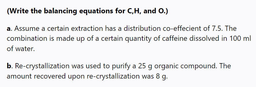 (Write the balancing equations for C,H, and O.)
a. Assume a certain extraction has a distribution co-effecient of 7.5. The
combination is made up of a certain quantity of caffeine dissolved in 100 ml
of water.
b. Re-crystallization was used to purify a 25 g organic compound. The
amount recovered upon re-crystallization was 8 g.
