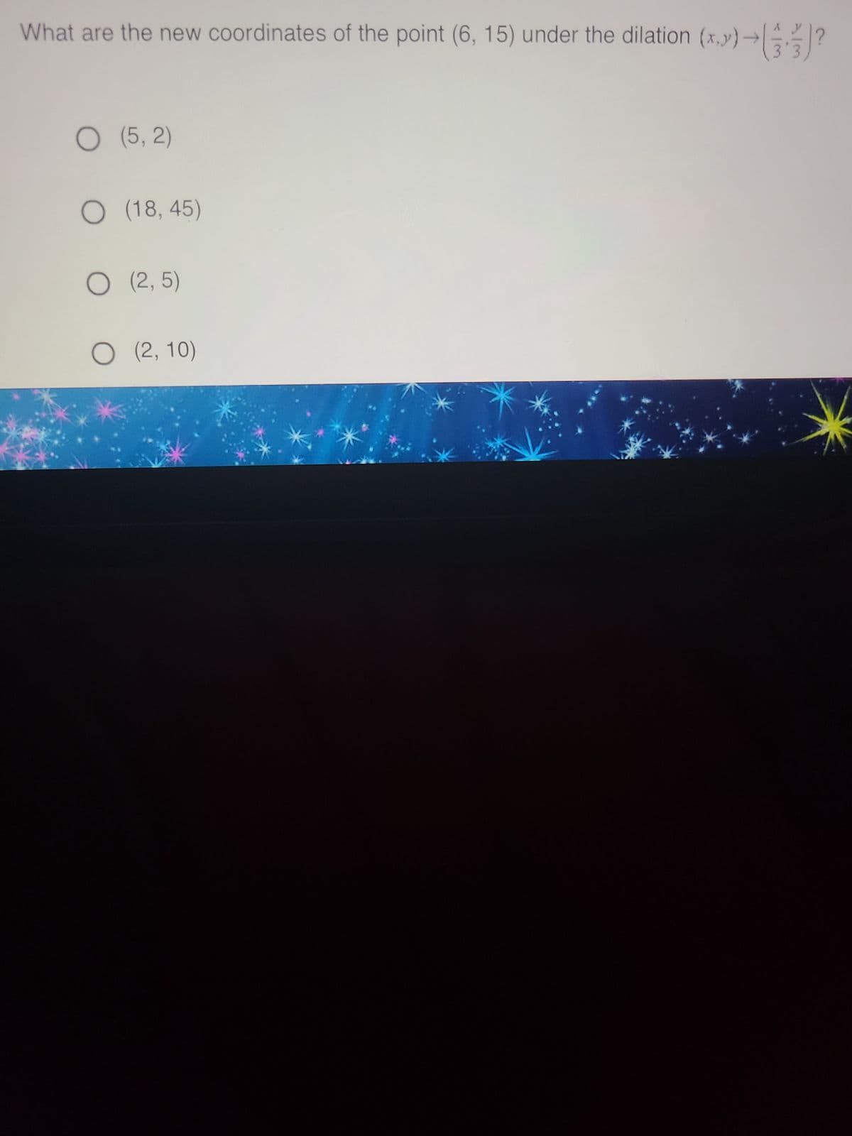 What are the new coordinates of the point (6, 15) under the dilation (x,y) →
→)?
O (5,2)
O (18,45)
O (2,5)
O (2,10)