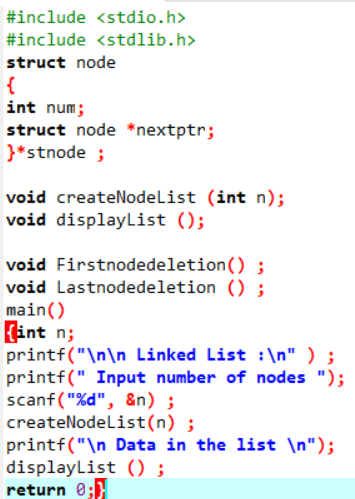 #include <stdio.h>
#include <stdlib.h>
struct node
{
int num;
struct node *nextptr;
}*stnode ;
void createNodelist (int n);
void displayList ();
void Firstnodedeletion() ;
void Lastnodedeletion () ;
main()
int n;
printf("\n\n Linked List :\n" ) ;
printf(" Input number of nodes ");
scanf("%d", &n) ;
createNodelist(n) ;
printf("\n Data in the list \n");
displayList () ;
return 0;}
