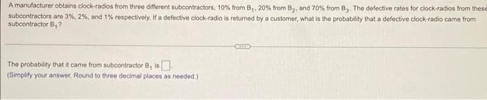 A manufacturer obtains clock-radios from three different subcontractors, 10% from B,, 20% from B,, and 70% from B The defective rates for clock-radios from these
subcontractors are 3%, 2%, and 1% respectively. If a defective clock-radio is returned by a customer, what is the probability that a defective clock-radio came from
subcontractor B,?
The probability that it came from subcontractor B, is
(Simplify your answer. Round to three decimal places as needed.)
