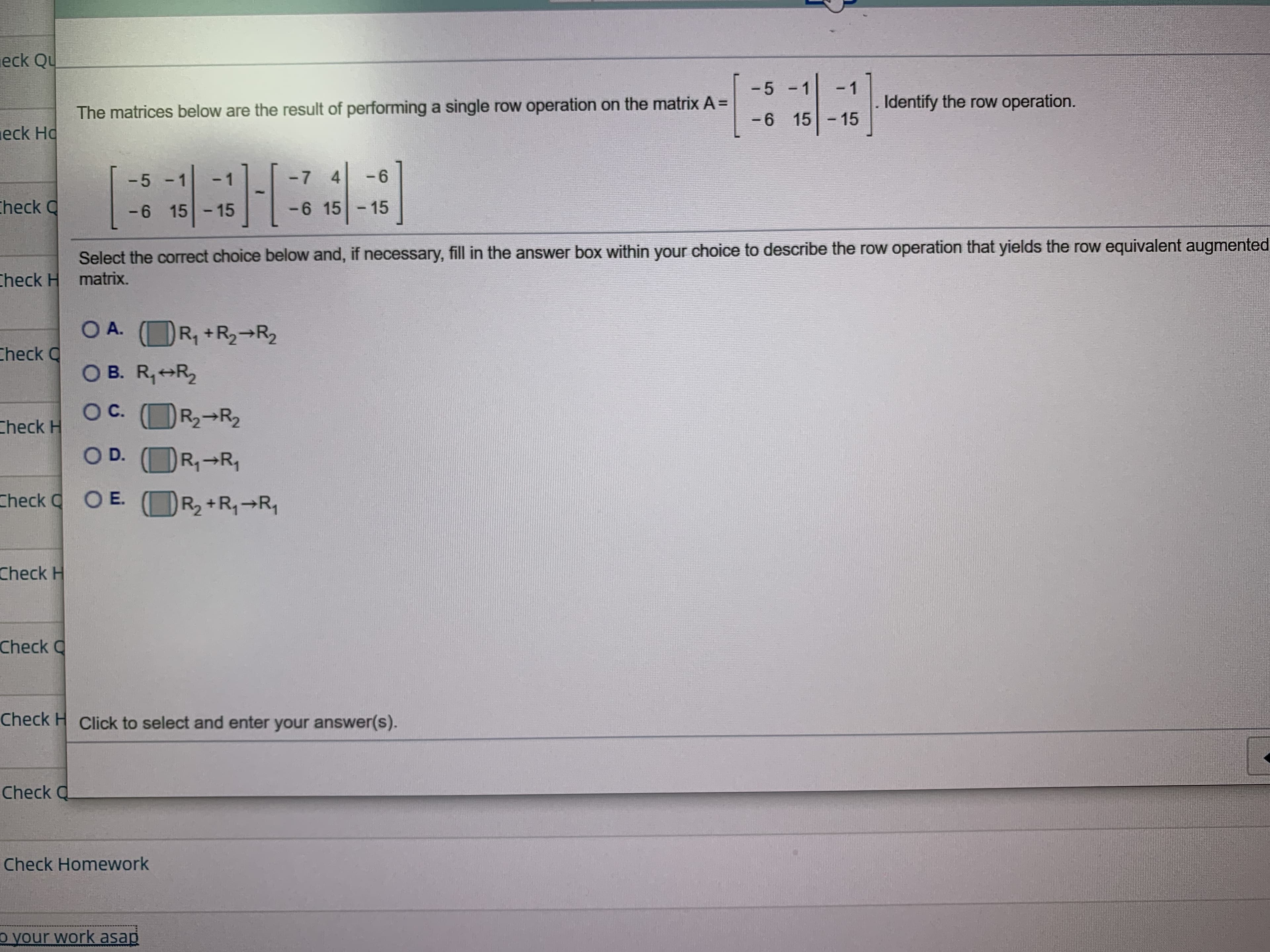 eck Qu
-5
1
Identify the row operation.
The matrices below are the result of performing a single row operation on the matrix A=
-6 1515
eck Ho
27419-
- 6
-7 4
heck Q
- 15
-6 15
-6 15-15
Select the correct choice below and, if necessary, fill in the answer box within your choice to describe the row operation that yields the row equivalent augmented
heck H matrix
OA. (R1+R2-R2
heck Q
O B. R1 R2
O C
С.
R2-R2
Check H
O D.
R1 R
Check OE.
R2+R1 R1
Check H
Check Q
Check H Click to select and enter your answer(s).
Check Q
Check Homework
o your work asap
