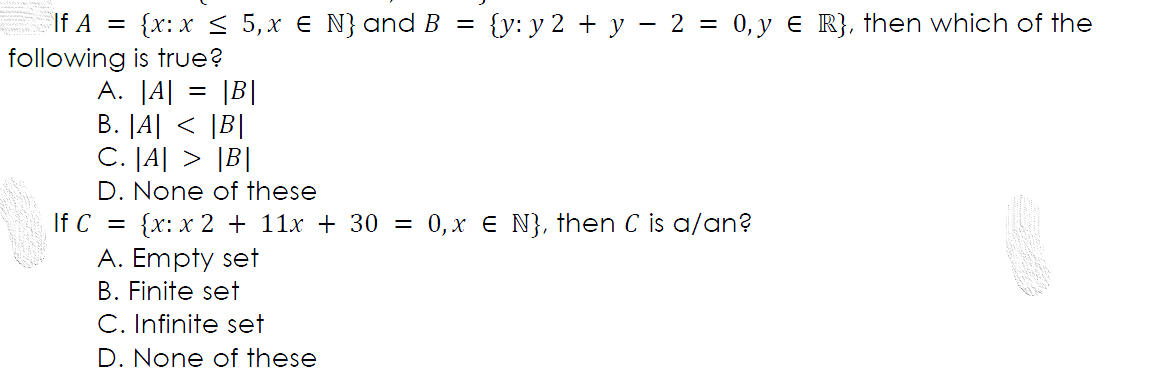 If A = {x:x < 5,x € N} and B = {y: y 2 + y – 2 = 0,y € R}, then which of the
following is true?
A. |A| = |B|
B. |A| < |B|
C. [A| > |B|
D. None of these
{x: x 2 + 11x + 30 = 0,x E N}, then C is a/an?
A. Empty set
If C
B. Finite set
C. Infinite set
D. None of these
