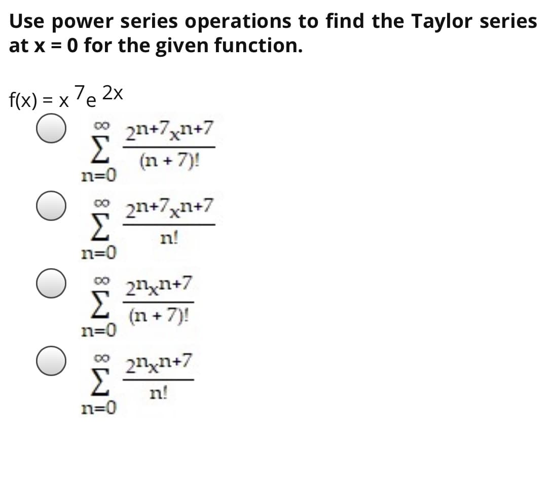 Use power series operations to find the Taylor series
at x = 0 for the given function.
f(x) = x 7e 2x
* 2n+7xn+7
Σ
(n + 7)!
n=0
2n+7xn+7
n!
n=0
21xn+7
(n + 7)!
2nxn+7
n!
n=0

