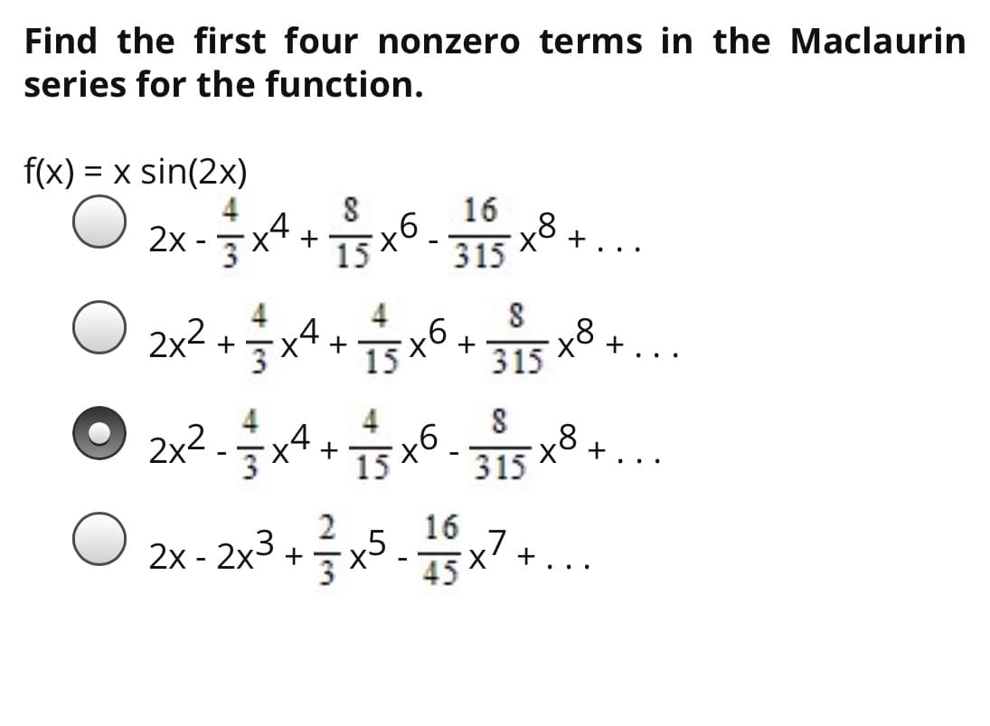 Find the first four nonzero terms in the Maclaurin
series for the function.
f(x) = x sin(2x)
16
2x -x4 +
+..
15
315
4
2x2
w/
91
315
x8 4
+
+
15
+
+
..
2x2 -x4 + 15
x8
315
+
2
16
2x - 2x3 +x5.x7 +
..
