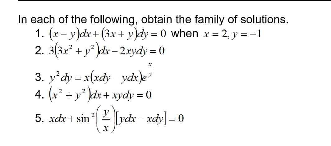 In each of the following, obtain the family of solutions.
1. (x- y)dx+ (3x + y)dy = 0 when x = 2, y = -1
2. 3(3x? + y° dx- 2xydy = 0
3. y'dy = x(xdy - ydx)e"
4. (x
2
+ y dx+ xydy = 0
5. xdx+ sin
2 Y
[vdx- xdy]= 0

