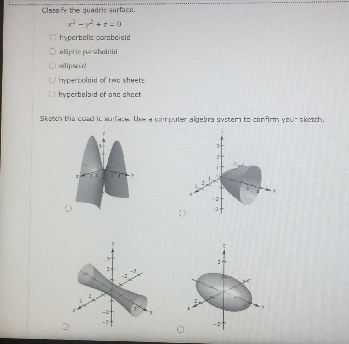 Classify the quadric surface.
x² - y2 + z = 0
O hyperbolic paraboloid
O elliptic paraboloid
ellipsoid
O hyperboloid of two sheets
O hyperboloid of one sheet
Sketch the quadric surface. Use a computer algebra system to confirm your sketch.
2 3
-37
3
-21
-37
-2t
2.
3.
3
