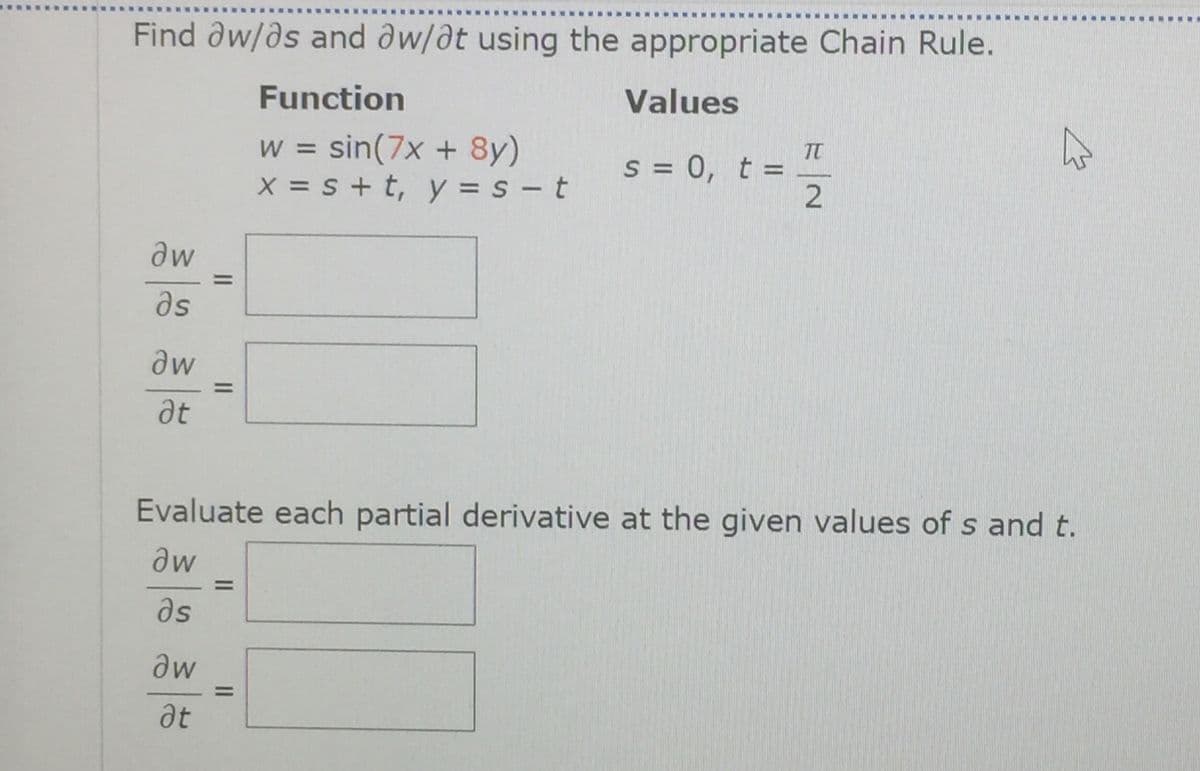 Find dw/as and aw/at using the appropriate Chain Rule.
Function
Values
w = sin(7x + 8y)
x = s + t, y = s - t
TT
S = 0, t =
aw
%3D
as
dw
%3D
at
Evaluate each partial derivative at the given values of s and t.
aw
%3D
as
aw
%3D
at
II
