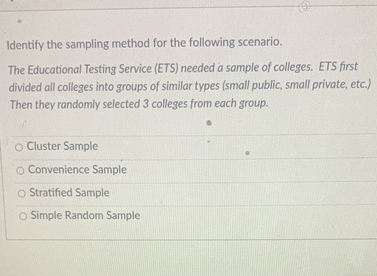 Identify the sampling method for the following scenario.
The Educational Testing Service (ETS) needed a sample of colleges. ETS first
divided all colleges into groups of similar types (small public, small private, etc.)
Then they randomly selected 3 colleges from each group.
O Cluster Sample
O Convenience Sample
O Stratified Sample
O Simple Random Sample
