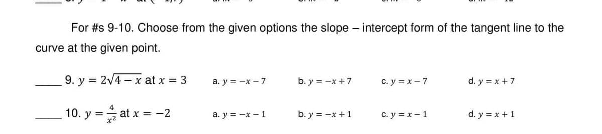 For #s 9-10. Choose from the given options the slope - intercept form of the tangent line to the
curve at the given point.
9. y = 2√4x at x = 3
a. y = -x - 7
b. y = -x + 7
C. y = x-7
d. y = x + 7
10. y = at x = -2
a. y = -x-1
b. y = -x + 1
C. y = x - 1
d. y = x + 1
