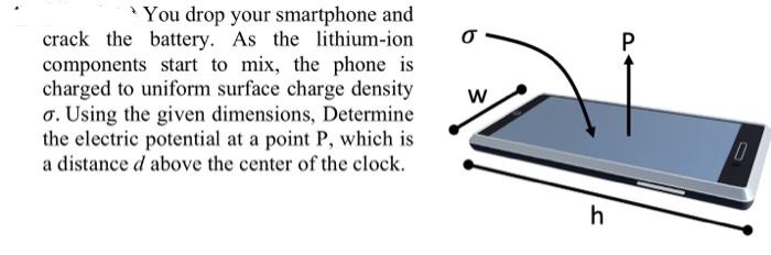 You drop your smartphone and
crack the battery. As the lithium-ion
components start to mix, the phone is
charged to uniform surface charge density
o. Using the given dimensions, Determine
the electric potential at a point P, which is
a distance d above the center of the clock.
0-
W
h
P
10