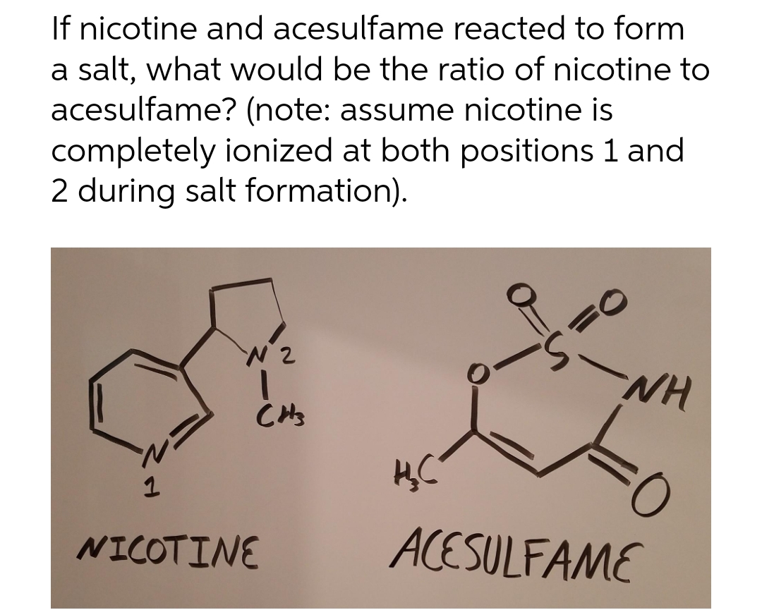 If nicotine and acesulfame reacted to form
a salt, what would be the ratio of nicotine to
acesulfame? (note: assume nicotine is
completely ionized at both positions 1 and
2 during salt formation).
1
N2
CH₂
NICOTINE
H₂C
WH
ACESULFAME