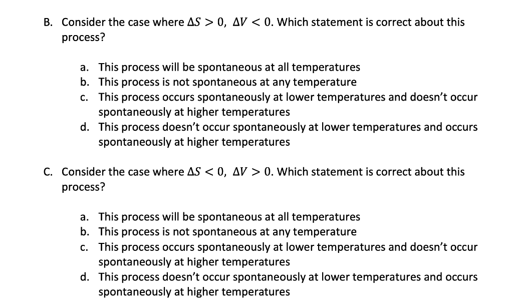 B. Consider the case where AS > 0, AV < 0. Which statement is correct about this
process?
a. This process will be spontaneous at all temperatures
b. This process is not spontaneous at any temperature
c. This process occurs spontaneously at lower temperatures and doesn't occur
spontaneously at higher temperatures
d.
This process doesn't occur spontaneously at lower temperatures and occurs
spontaneously at higher temperatures
C. Consider the case where AS < 0, AV > 0. Which statement is correct about this
process?
a. This process will be spontaneous at all temperatures
b. This process is spontaneous at any temperature
c. This process occurs spontaneously at lower temperatures and doesn't occur
spontaneously at higher temperatures
d. This process doesn't occur spontaneously at lower temperatures and occurs
spontaneously at higher temperatures