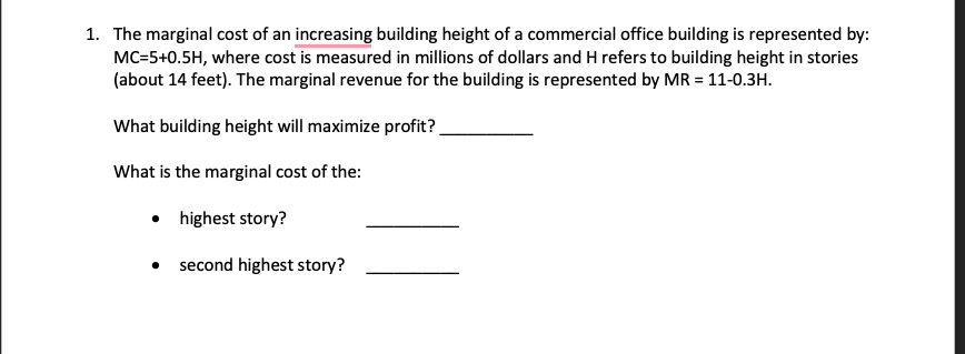 1. The marginal cost of an increasing building height of a commercial office building is represented by:
MC=5+0.5H, where cost is measured in millions of dollars and H refers to building height in stories
(about 14 feet). The marginal revenue for the building is represented by MR = 11-0.3H.
What building height will maximize profit?
What is the marginal cost of the:
•
highest story?
second highest story?
