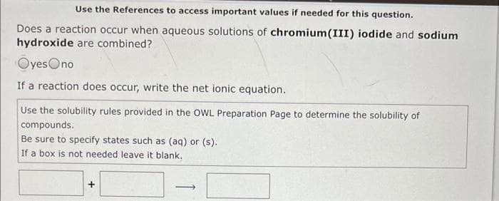 Use the References to access important values if needed for this question.
Does a reaction occur when aqueous solutions of chromium(III) iodide and sodium
hydroxide are combined?
OyesOno
If a reaction does occur, write the net ionic equation.
Use the solubility rules provided in the OWL Preparation Page to determine the solubility of
compounds.
Be sure to specify states such as (aq) or (s).
If a box is not needed leave it blank.