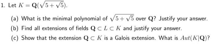 1. Let K = Q(V5+ V5).
%3D
(a) What is the minimal polynomial of V5+ V5 over Q? Justify your answer.
(b) Find all extensions of fields QCLCK and justify your answer.
(c) Show that the extension QCK is a Galois extension. What is Aut(K|Q)?
