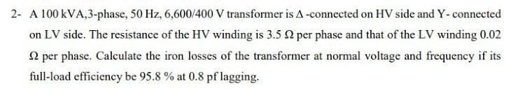 2- A 100 kVA,3-phase, 50 Hz, 6,600/400 V transformer is A -connected on HV side and Y- connected
on LV side. The resistance of the HV winding is 3.5 2 per phase and that of the LV winding 0.02
2 per phase. Calculate the iron losses of the transformer at normal voltage and frequency if its
full-load efficiency be 95.8 % at 0.8 pf lagging.
